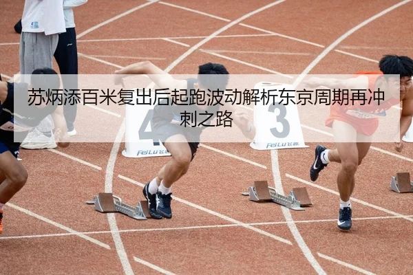 苏炳添百米复出后起跑波动解析东京周期再冲刺之路
