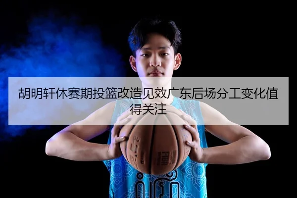 胡明轩休赛期投篮改造见效广东后场分工变化值得关注